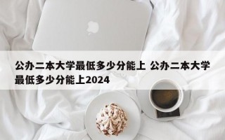 公办二本大学最低多少分能上 公办二本大学最低多少分能上2024