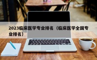 2023临床医学专业排名（临床医学全国专业排名）