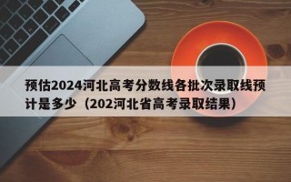 预估2024河北高考分数线各批次录取线预计是多少（202河北省高考录取结果）