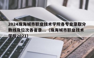 2024珠海城市职业技术学院各专业录取分数线及位次各省录...（珠海城市职业技术学院2021）