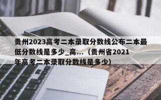 贵州2023高考二本录取分数线公布二本最低分数线是多少_高...（贵州省2021年高考二本录取分数线是多少）