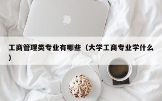 工商管理类专业有哪些（大学工商专业学什么）