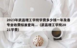 2023年武昌理工学院学费多少钱一年及各专业收费标准查询...（武昌理工学院2021学费）