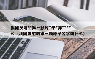 我国发射的第一颗原*子*弹****
叫什么（我国发射的第一颗原子名字叫什么）