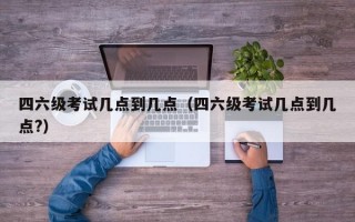 四六级考试几点到几点（四六级考试几点到几点?）