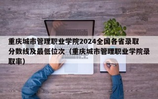 重庆城市管理职业学院2024全国各省录取分数线及最低位次（重庆城市管理职业学院录取率）