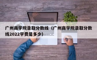 广州商学院录取分数线（广州商学院录取分数线2022学费是多少）