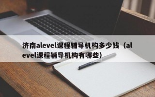 济南alevel课程辅导机构多少钱（alevel课程辅导机构有哪些）