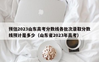 预估2023山东高考分数线各批次录取分数线预计是多少（山东省2023年高考）