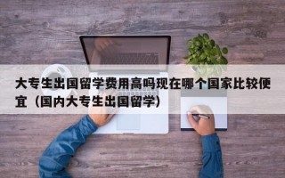 大专生出国留学费用高吗现在哪个国家比较便宜（国内大专生出国留学）