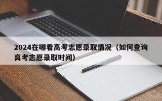 2024在哪看高考志愿录取情况（如何查询高考志愿录取时间）