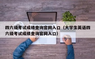 四六级考试成绩查询官网入口（大学生英语四六级考试成绩查询官网入口）