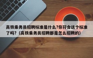 高铁乘务员招聘标准是什么?你符合这个标准了吗?（高铁乘务员招聘都是怎么招聘的）