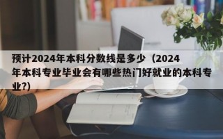 预计2024年本科分数线是多少（2024年本科专业毕业会有哪些热门好就业的本科专业?）