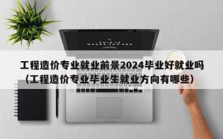 工程造价专业就业前景2024毕业好就业吗（工程造价专业毕业生就业方向有哪些）