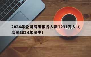 2024年全国高考报名人数1291万人（高考2024年考生）