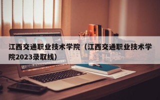 江西交通职业技术学院（江西交通职业技术学院2023录取线）