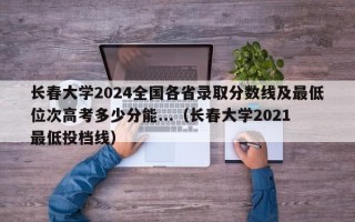 长春大学2024全国各省录取分数线及最低位次高考多少分能...（长春大学2021最低投档线）