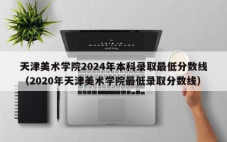 天津美术学院2024年本科录取最低分数线（2020年天津美术学院最低录取分数线）