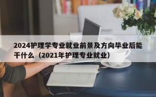 2024护理学专业就业前景及方向毕业后能干什么（2021年护理专业就业）