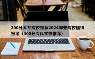 300分大专院校推荐2024哪些院校值得报考（300分专科学校推荐）