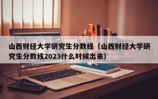 山西财经大学研究生分数线（山西财经大学研究生分数线2023什么时候出来）