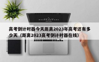 高考倒计时器今天距离2023年高考还有多少天（距离2023高考倒计时器在线）