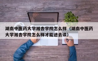 湖南中医药大学湘杏学院怎么样（湖南中医药大学湘杏学院怎么样才能进去读）