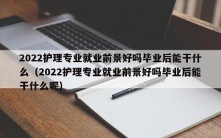 2022护理专业就业前景好吗毕业后能干什么（2022护理专业就业前景好吗毕业后能干什么呢）