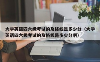 大学英语四六级考试的及格线是多少分（大学英语四六级考试的及格线是多少分啊）