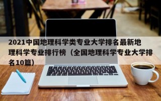 2021中国地理科学类专业大学排名最新地理科学专业排行榜（全国地理科学专业大学排名10篇）