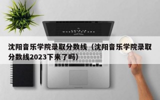 沈阳音乐学院录取分数线（沈阳音乐学院录取分数线2023下来了吗）