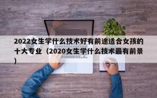 2022女生学什么技术好有前途适合女孩的十大专业（2020女生学什么技术最有前景）