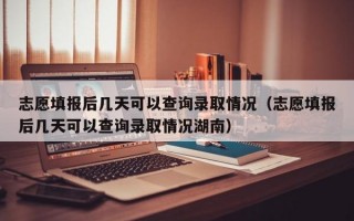 志愿填报后几天可以查询录取情况（志愿填报后几天可以查询录取情况湖南）