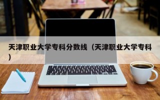 天津职业大学专科分数线（天津职业大学专科）