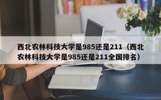 西北农林科技大学是985还是211（西北农林科技大学是985还是211全国排名）