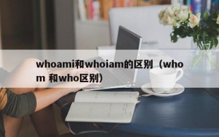 whoami和whoiam的区别（whom 和who区别）