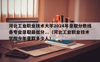 河北工业职业技术大学2024年录取分数线各专业录取最低分...（河北工业职业技术学院今年录取多少人）