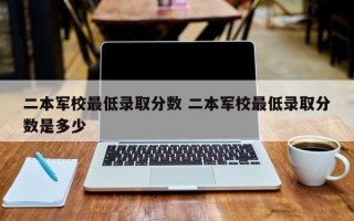 二本军校最低录取分数 二本军校最低录取分数是多少