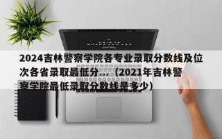 2024吉林警察学院各专业录取分数线及位次各省录取最低分...（2021年吉林警察学院最低录取分数线是多少）