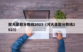 郑大录取分数线2023（河大录取分数线2023）