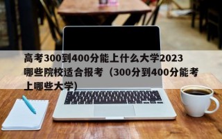 高考300到400分能上什么大学2023哪些院校适合报考（300分到400分能考上哪些大学）