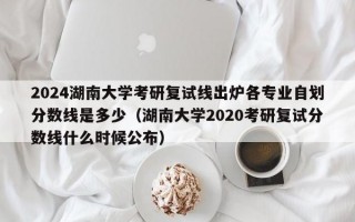 2024湖南大学考研复试线出炉各专业自划分数线是多少（湖南大学2020考研复试分数线什么时候公布）