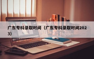 广东专科录取时间（广东专科录取时间2023）