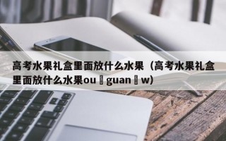 高考水果礼盒里面放什么水果（高考水果礼盒里面放什么水果ou guan w）