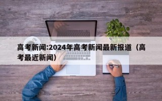 高考新闻:2024年高考新闻最新报道（高考最近新闻）