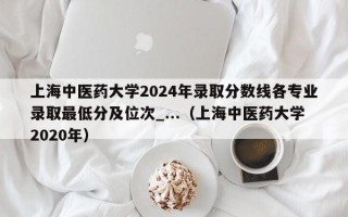 上海中医药大学2024年录取分数线各专业录取最低分及位次_...（上海中医药大学2020年）