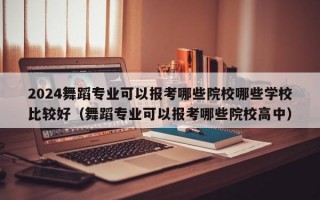 2024舞蹈专业可以报考哪些院校哪些学校比较好（舞蹈专业可以报考哪些院校高中）