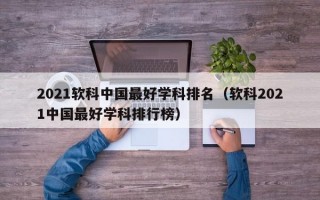 2021软科中国最好学科排名（软科2021中国最好学科排行榜）