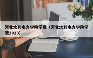 河北水利电力学院学费（河北水利电力学院学费2023）